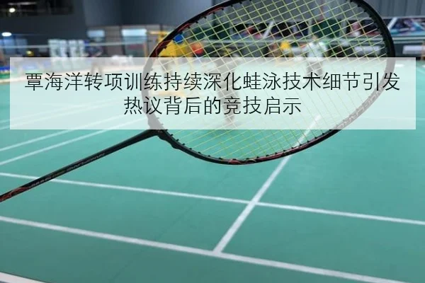 覃海洋转项训练持续深化蛙泳技术细节引发热议背后的竞技启示
