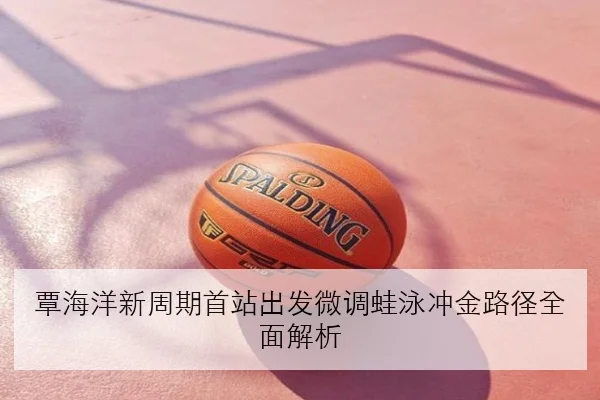 覃海洋新周期首站出发微调蛙泳冲金路径全面解析