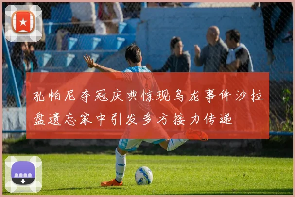 孔帕尼夺冠庆典惊现乌龙事件沙拉盘遗忘家中引发多方接力传递