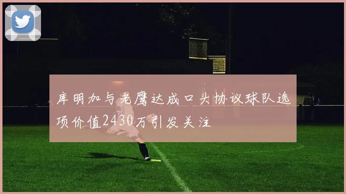 库明加与老鹰达成口头协议球队选项价值2430万引发关注