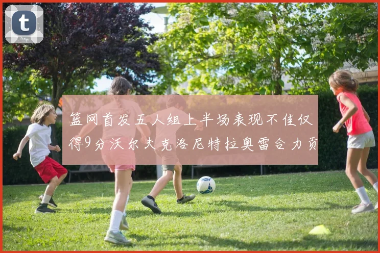 篮网首发五人组上半场表现不佳仅得9分沃尔夫克洛尼特拉奥雷合力贡献9分