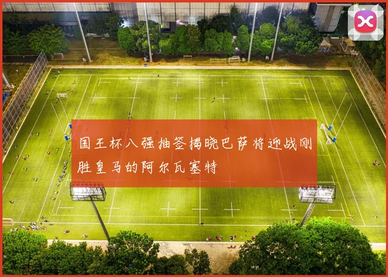 国王杯八强抽签揭晓巴萨将迎战刚胜皇马的阿尔瓦塞特
