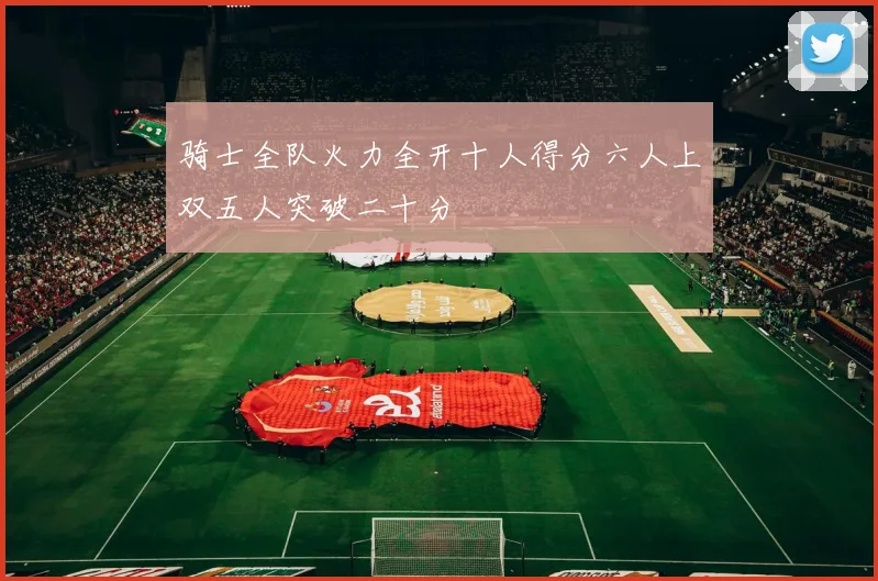 骑士全队火力全开十人得分六人上双五人突破二十分