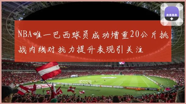 NBA唯一巴西球员成功增重20公斤挑战内线对抗力提升表现引关注