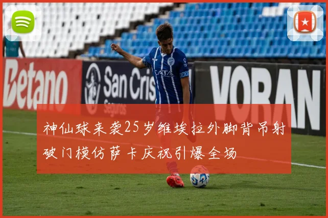 神仙球来袭25岁维埃拉外脚背吊射破门模仿萨卡庆祝引爆全场