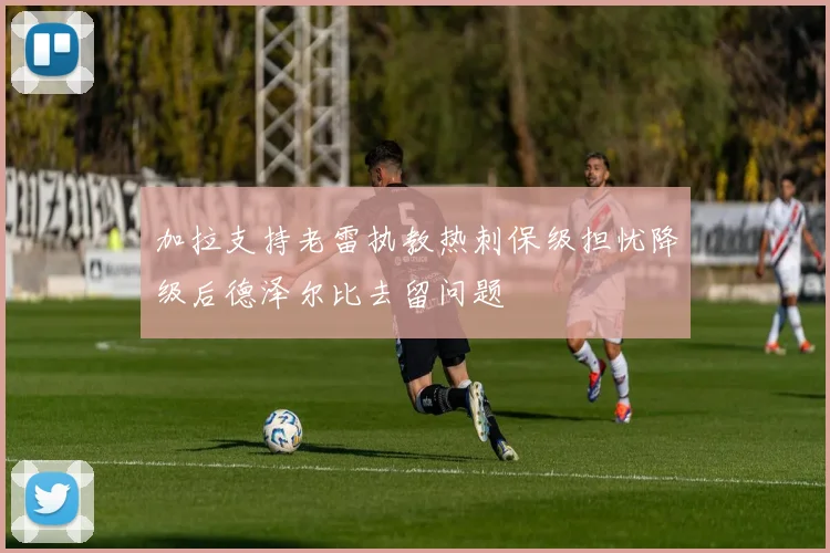 加拉支持老雷执教热刺保级担忧降级后德泽尔比去留问题