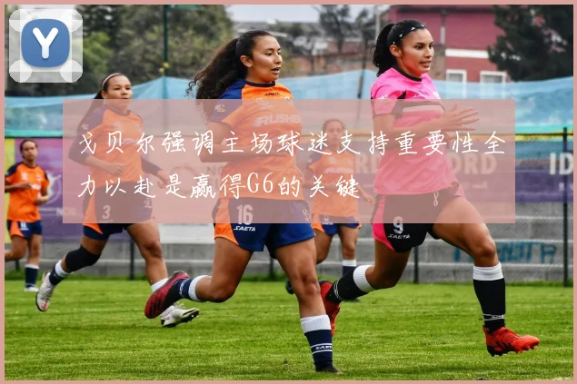 戈贝尔强调主场球迷支持重要性全力以赴是赢得G6的关键