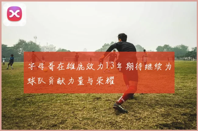 字母哥在雄鹿效力13年期待继续为球队贡献力量与荣耀
