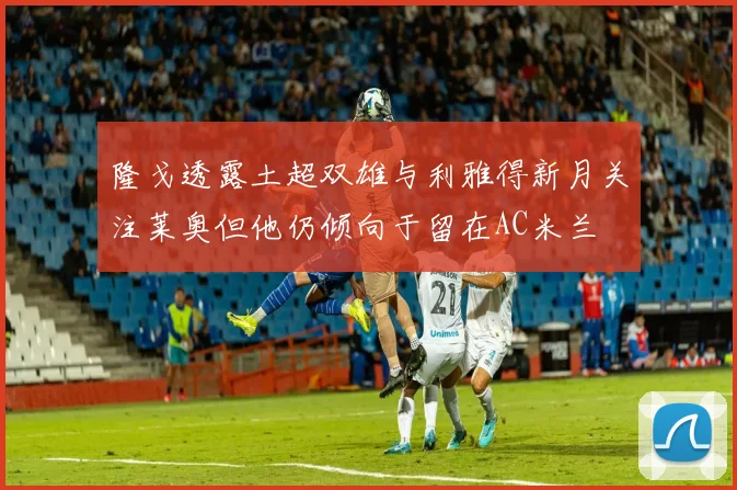 隆戈透露土超双雄与利雅得新月关注莱奥但他仍倾向于留在AC米兰