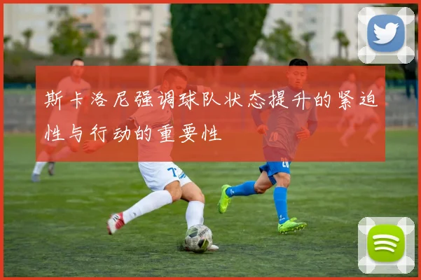 斯卡洛尼强调球队状态提升的紧迫性与行动的重要性