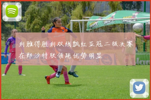 利雅得胜利双线飘红亚冠二级决赛在即沙特联领跑优势明显