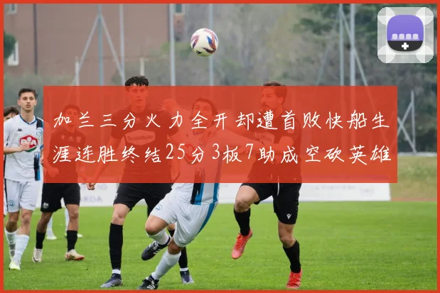 加兰三分火力全开却遭首败快船生涯连胜终结25分3板7助成空砍英雄