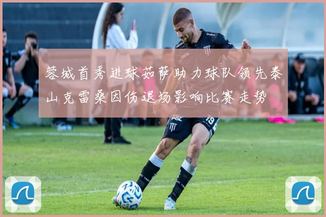 蓉城首秀进球茹萨助力球队领先泰山克雷桑因伤退场影响比赛走势