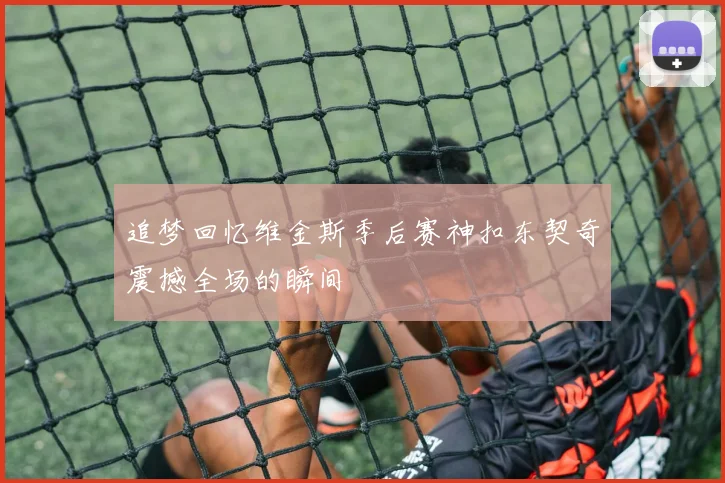 追梦回忆维金斯季后赛神扣东契奇震撼全场的瞬间