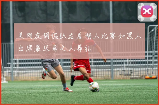 美网友调侃狄龙看湖人比赛如黑人出席最厌恶之人葬礼