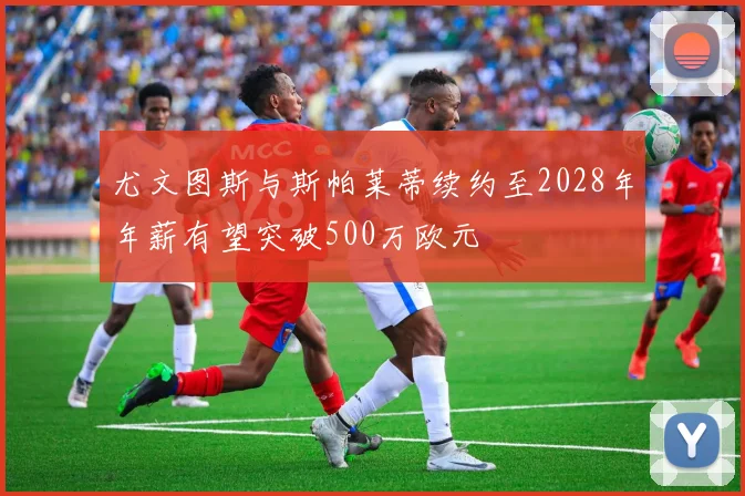 尤文图斯与斯帕莱蒂续约至2028年年薪有望突破500万欧元