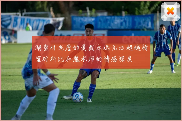 湖蜜对老詹的爱戴永远无法超越骑蜜对科比和魔术师的情感深度