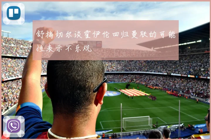 舒梅切尔谈霍伊伦回归曼联的可能性表示不乐观