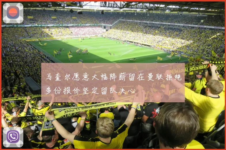 马奎尔愿意大幅降薪留在曼联拒绝多份报价坚定留队决心