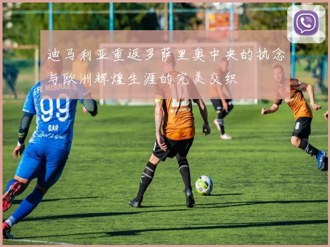 迪马利亚重返罗萨里奥中央的执念与欧洲辉煌生涯的完美交织