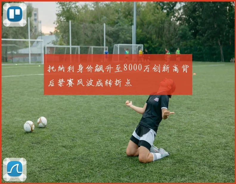 托纳利身价飙升至8000万创新高背后禁赛风波成转折点