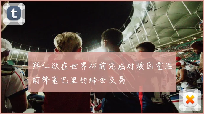 拜仁欲在世界杯前完成对埃因霍温前锋塞巴里的转会交易