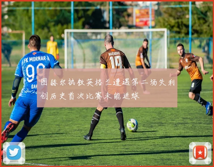 图赫尔执教英格兰遭遇第二场失利创历史首次比赛未能进球