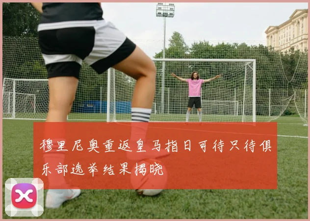 穆里尼奥重返皇马指日可待只待俱乐部选举结果揭晓