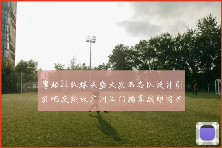 粤超21队球衣盛大发布各队设计引发吧友热议广州江门揭幕战即将开启
