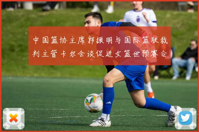 中国篮协主席郭振明与国际篮联裁判主管卡尔会谈促进女篮世预赛合作
