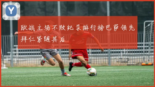 欧战主场不败纪录排行榜巴萨领先拜仁紧随其后