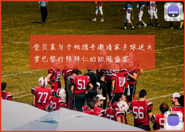 登贝莱与于帕携手邀请家乡球迷共赏巴黎对阵拜仁的欧冠盛宴