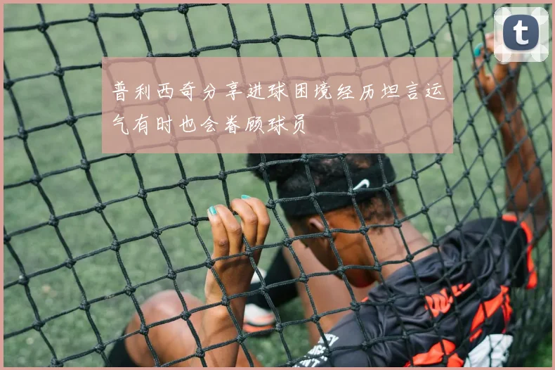 普利西奇分享进球困境经历坦言运气有时也会眷顾球员