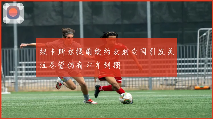 纽卡斯尔提前续约麦利合同引发关注尽管仍有六年到期