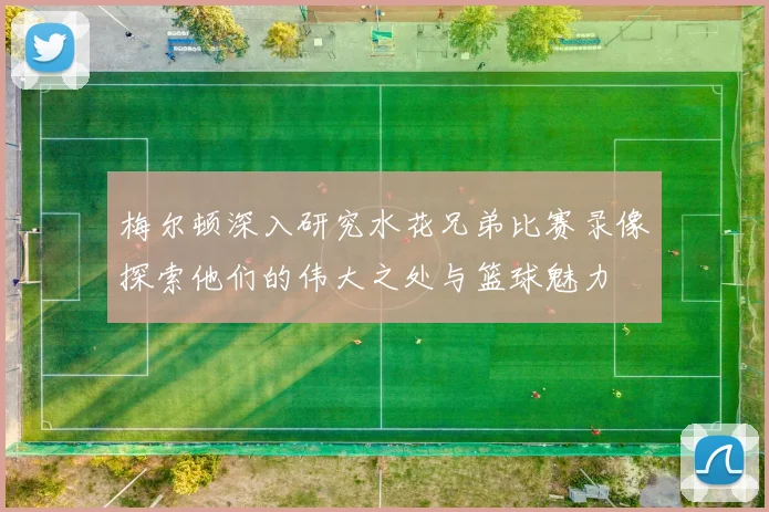 梅尔顿深入研究水花兄弟比赛录像探索他们的伟大之处与篮球魅力