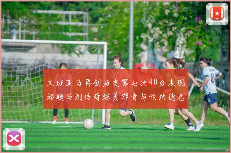 文班亚马再创历史第七次40分表现超越马刺传奇球员邓肯与伦纳德总和