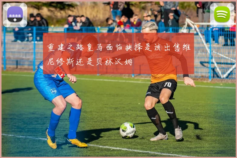 重建之路皇马面临抉择是该出售维尼修斯还是贝林汉姆