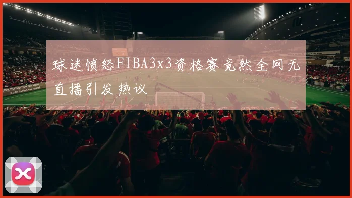 球迷愤怒FIBA3x3资格赛竟然全网无直播引发热议