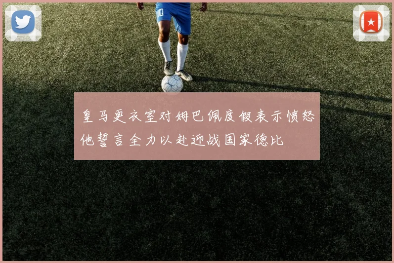 皇马更衣室对姆巴佩度假表示愤怒他誓言全力以赴迎战国家德比