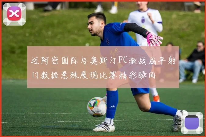 迈阿密国际与奥斯汀FC激战成平射门数据悬殊展现比赛精彩瞬间